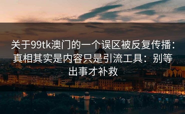 关于99tk澳门的一个误区被反复传播：真相其实是内容只是引流工具：别等出事才补救