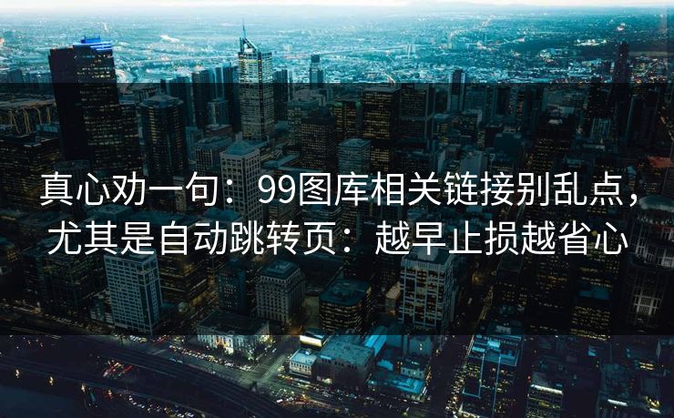 真心劝一句:99图库相关链接别乱点,尤其是自动跳转页:越早止损越省心 真心劝一句:99图库相关链接别乱点,尤其是自动跳转页:越早止损越省心