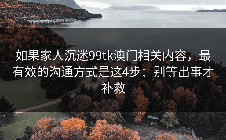 如果家人沉迷99tk澳门相关内容，最有效的沟通方式是这4步：别等出事才补救
