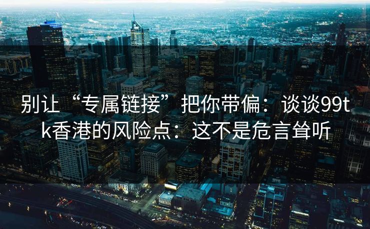 别让“专属链接”把你带偏：谈谈99tk香港的风险点：这不是危言耸听