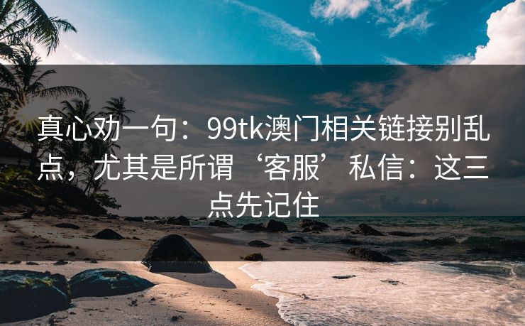 真心劝一句：99tk澳门相关链接别乱点，尤其是所谓‘客服’私信：这三点先记住