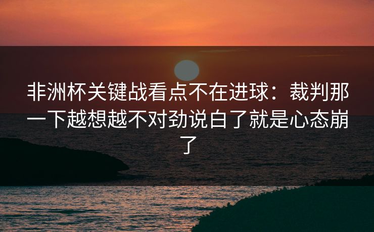 非洲杯关键战看点不在进球：裁判那一下越想越不对劲说白了就是心态崩了