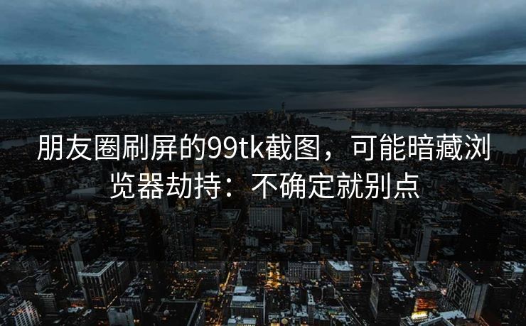 朋友圈刷屏的99tk截图，可能暗藏浏览器劫持：不确定就别点