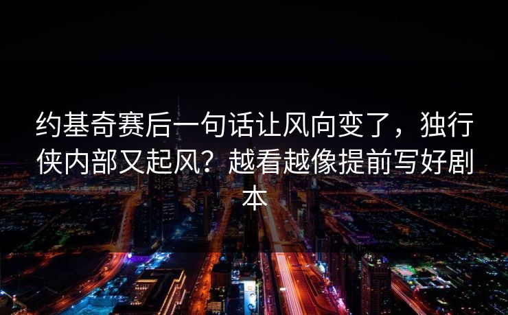 约基奇赛后一句话让风向变了，独行侠内部又起风？越看越像提前写好剧本
