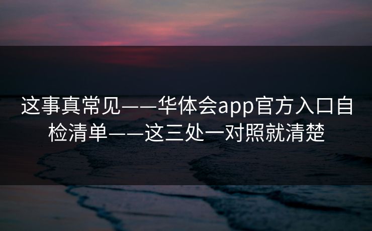 这事真常见——华体会app官方入口自检清单——这三处一对照就清楚