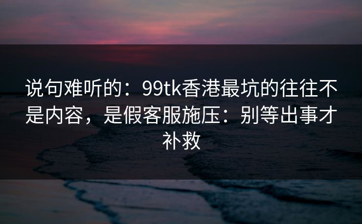 说句难听的：99tk香港最坑的往往不是内容，是假客服施压：别等出事才补救