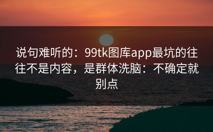 说句难听的：99tk图库app最坑的往往不是内容，是群体洗脑：不确定就别点