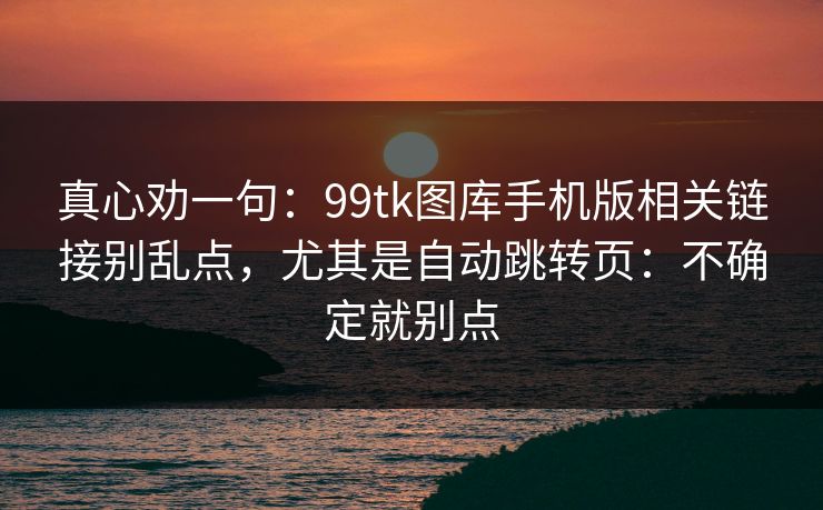 真心劝一句：99tk图库手机版相关链接别乱点，尤其是自动跳转页：不确定就别点