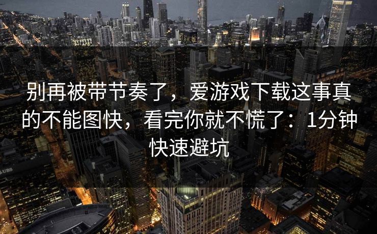别再被带节奏了，爱游戏下载这事真的不能图快，看完你就不慌了：1分钟快速避坑