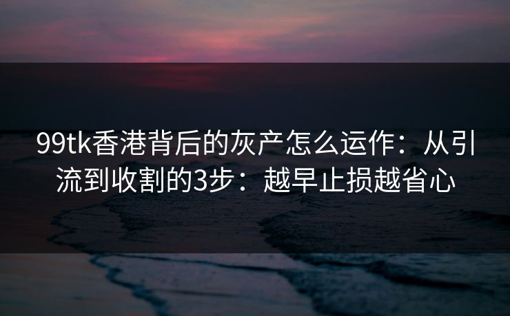 99tk香港背后的灰产怎么运作：从引流到收割的3步：越早止损越省心