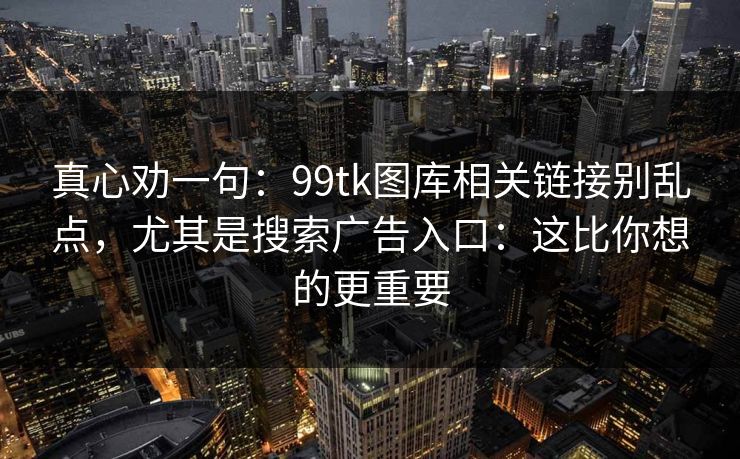 真心劝一句：99tk图库相关链接别乱点，尤其是搜索广告入口：这比你想的更重要