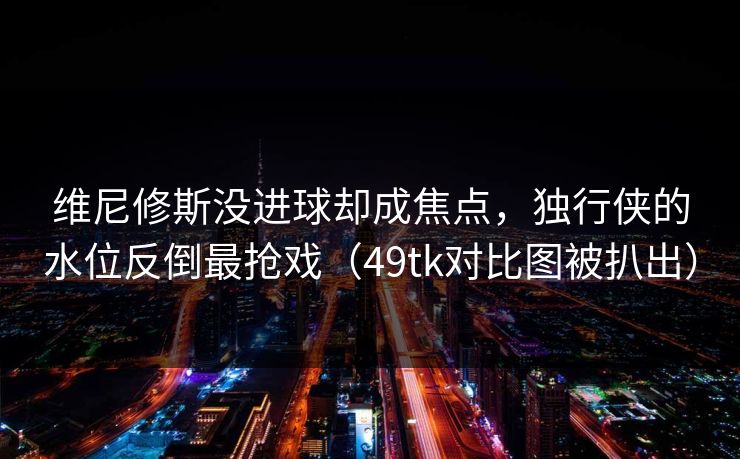 维尼修斯没进球却成焦点，独行侠的水位反倒最抢戏（49tk对比图被扒出）