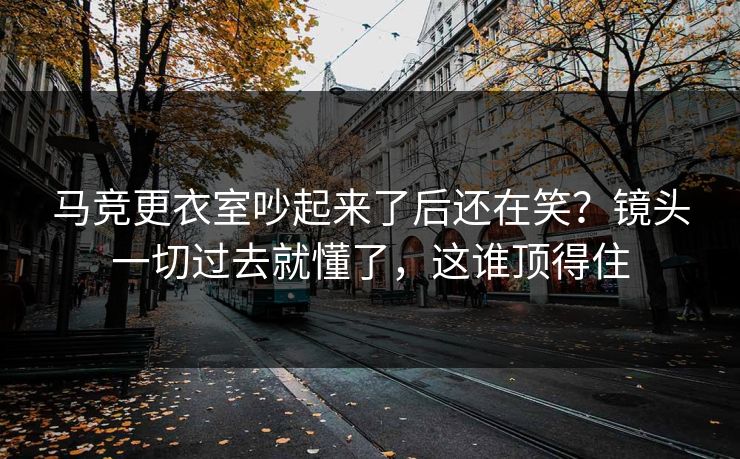 马竞更衣室吵起来了后还在笑？镜头一切过去就懂了，这谁顶得住