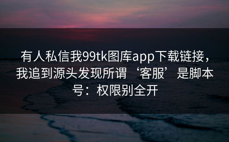 有人私信我99tk图库app下载链接，我追到源头发现所谓‘客服’是脚本号：权限别全开