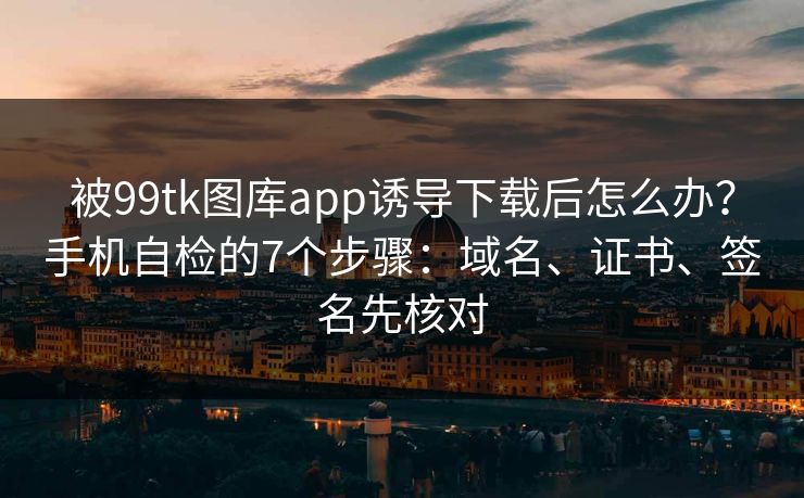 被99tk图库app诱导下载后怎么办？手机自检的7个步骤：域名、证书、签名先核对