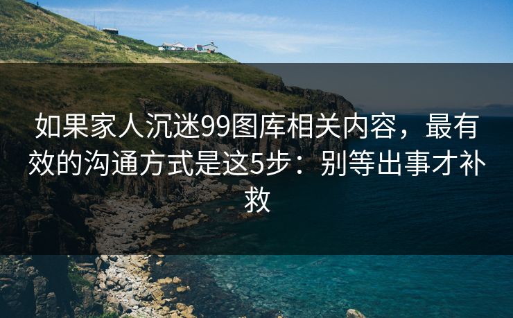 如果家人沉迷99图库相关内容,最有效的沟通方式是这5步:别等出事才补救 如果家人沉迷99图库相关内容,最有效的沟通方式是这5步:别等出事才补救