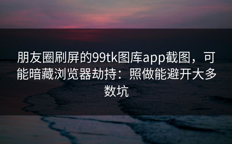 朋友圈刷屏的99tk图库app截图，可能暗藏浏览器劫持：照做能避开大多数坑