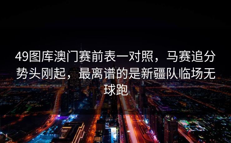 49图库澳门赛前表一对照，马赛追分势头刚起，最离谱的是新疆队临场无球跑