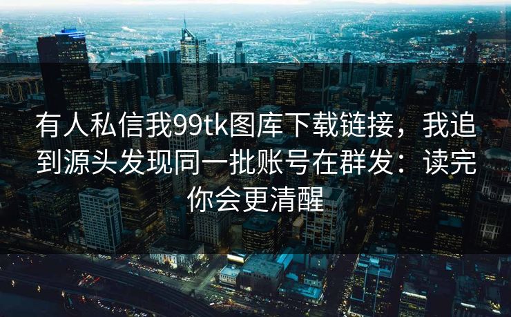 有人私信我99tk图库下载链接，我追到源头发现同一批账号在群发：读完你会更清醒