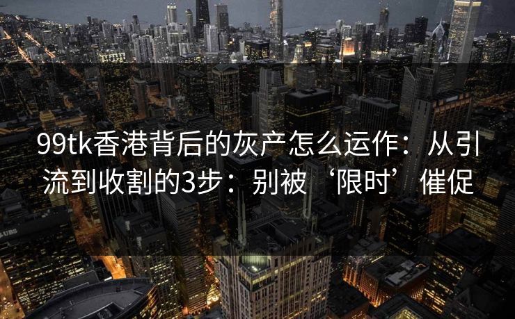 99tk香港背后的灰产怎么运作：从引流到收割的3步：别被‘限时’催促